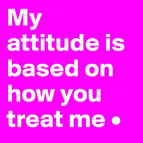 My attitude is based on how you treat me •