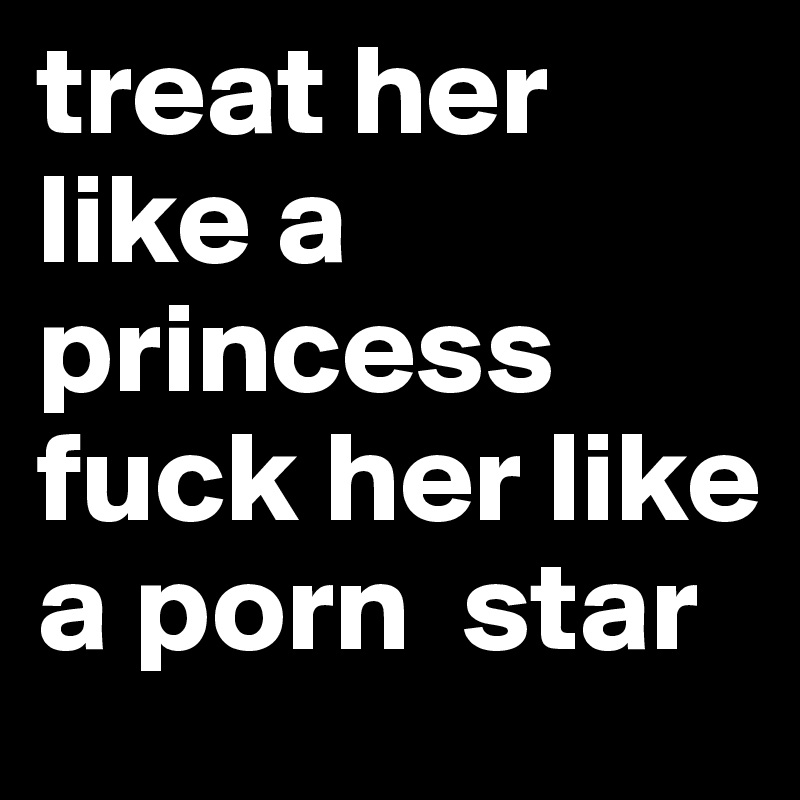 treat her like a princess fuck her like  a porn  star 