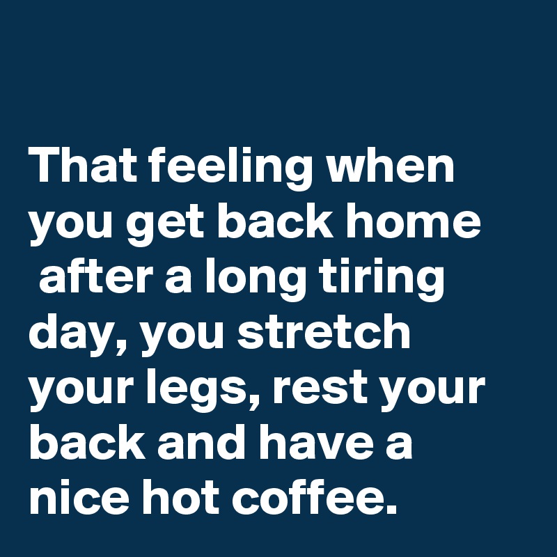

That feeling when
you get back home
 after a long tiring day, you stretch your legs, rest your back and have a nice hot coffee.