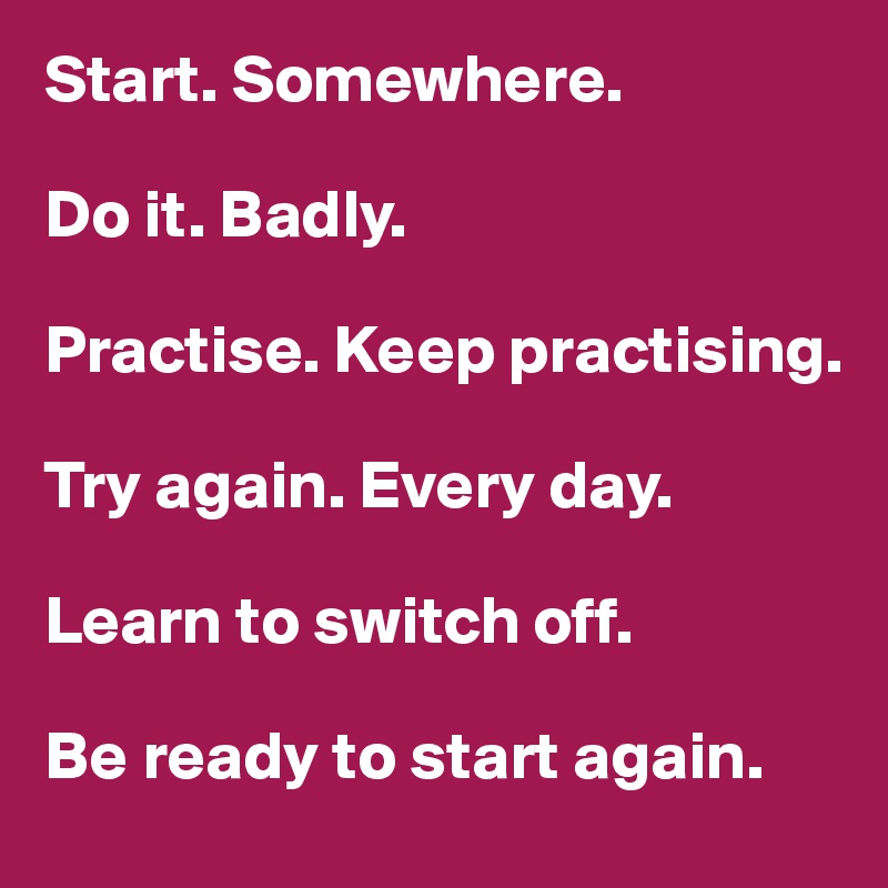 Start. Somewhere. 

Do it. Badly. 

Practise. Keep practising. 

Try again. Every day. 

Learn to switch off. 

Be ready to start again. 