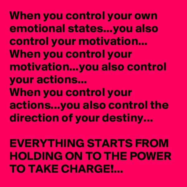 When you control your own emotional states...you also control your motivation...
When you control your motivation...you also control your actions...
When you control your actions...you also control the direction of your destiny...

EVERYTHING STARTS FROM HOLDING ON TO THE POWER 
TO TAKE CHARGE!...
