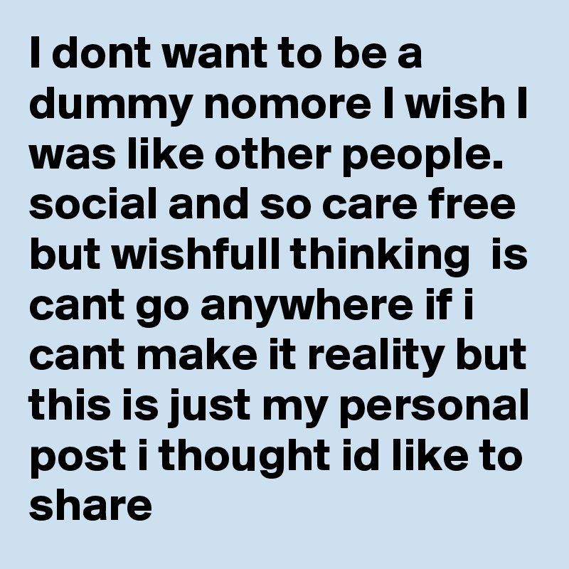I dont want to be a dummy nomore I wish I was like other people. social and so care free but wishfull thinking  is cant go anywhere if i cant make it reality but this is just my personal post i thought id like to share