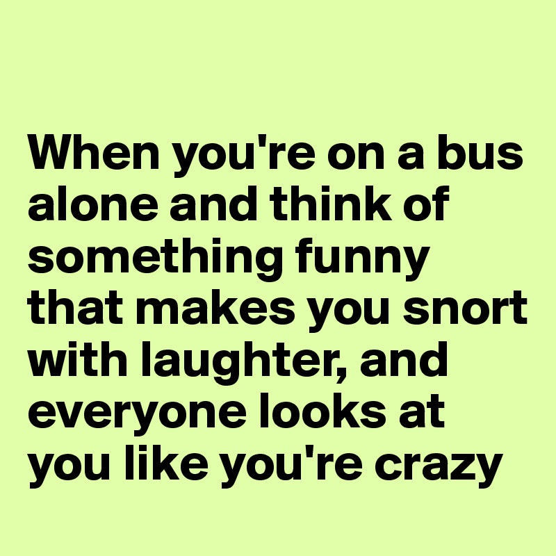 

When you're on a bus alone and think of something funny that makes you snort with laughter, and everyone looks at you like you're crazy