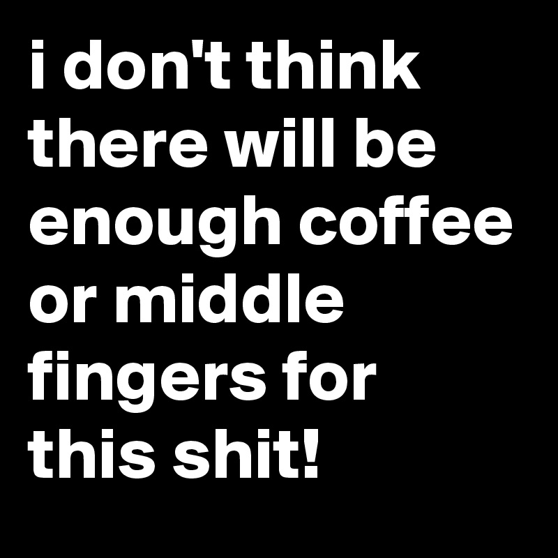 i don't think there will be enough coffee or middle fingers for this shit!