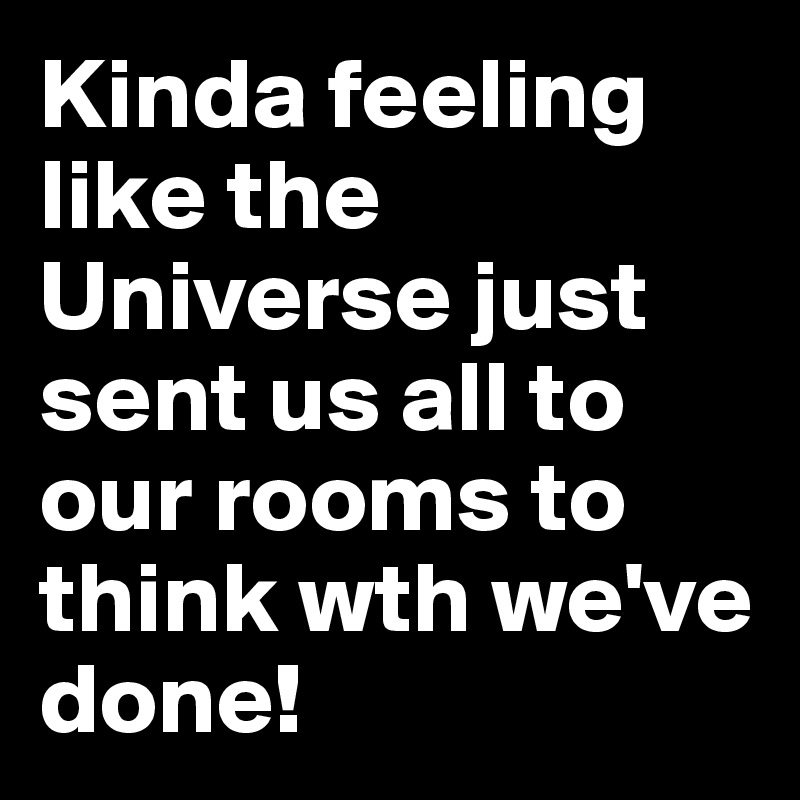 Kinda feeling like the Universe just sent us all to our rooms to think wth we've done!
