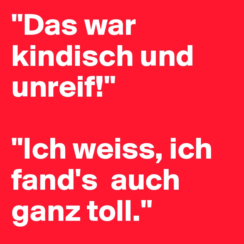 "Das war kindisch und unreif!"

"Ich weiss, ich fand's  auch ganz toll."
