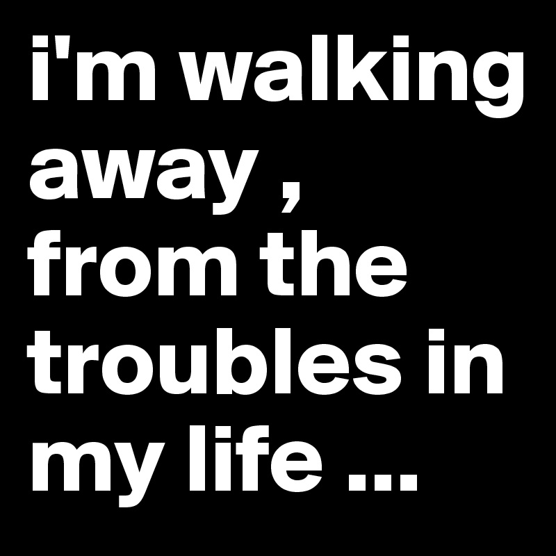 i'm walking away , from the troubles in my life ...