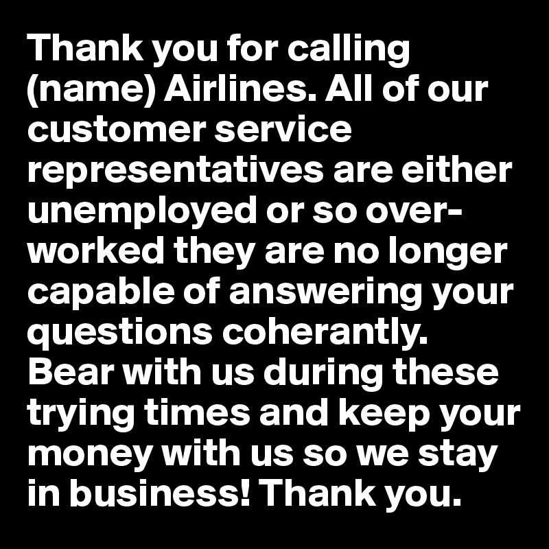 Thank you for calling (name) Airlines. All of our customer service representatives are either unemployed or so over-worked they are no longer capable of answering your questions coherantly. Bear with us during these trying times and keep your money with us so we stay in business! Thank you.
