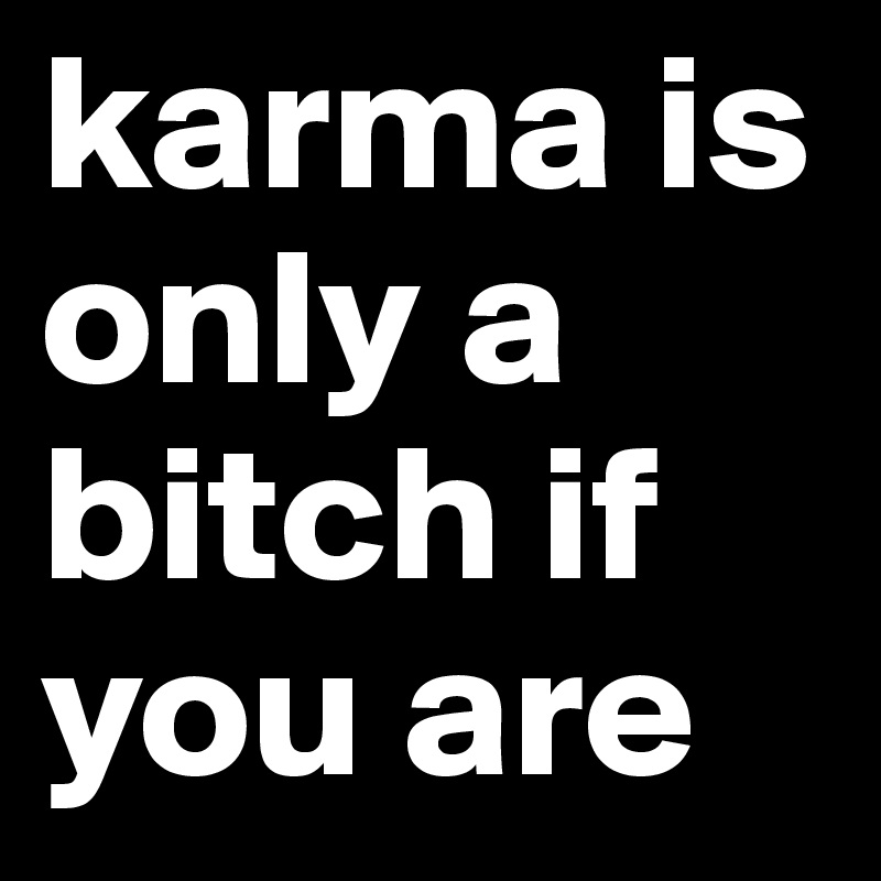 karma is only a bitch if you are