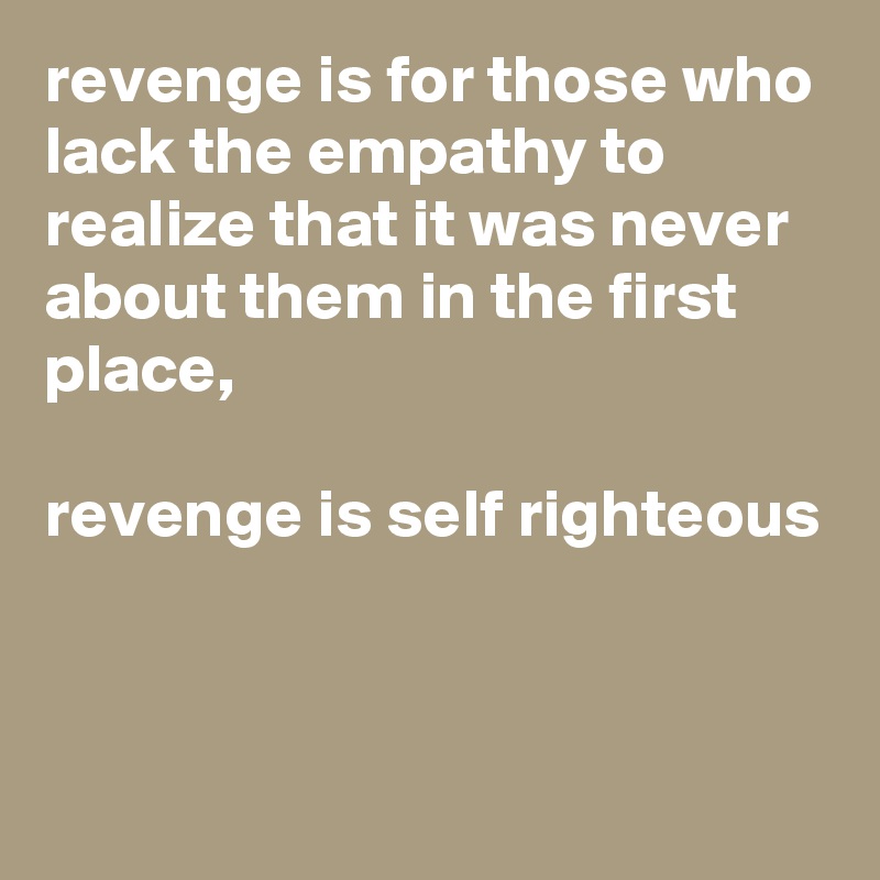 revenge is for those who lack the empathy to realize that it was never about them in the first place,

revenge is self righteous


