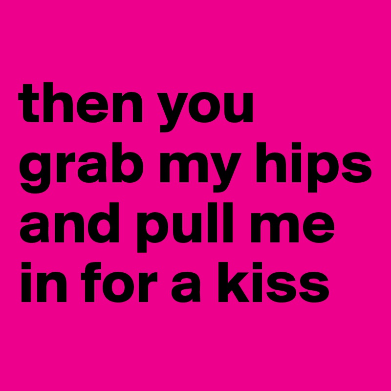 
then you grab my hips and pull me in for a kiss