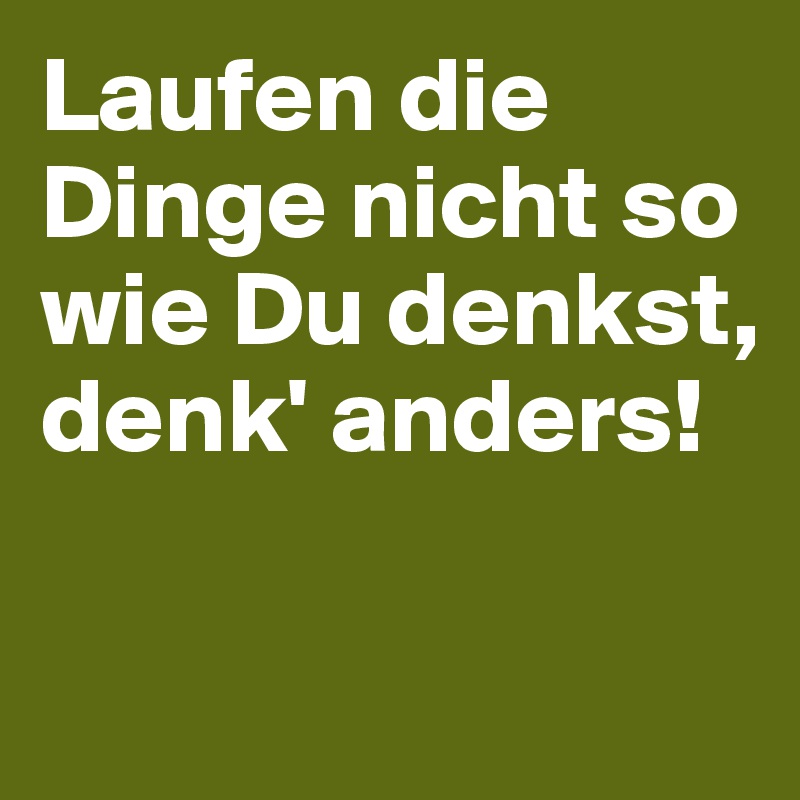 Laufen die Dinge nicht so
wie Du denkst, 
denk' anders!

