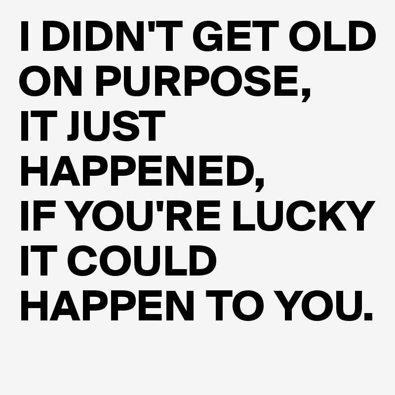 I DIDN'T GET OLD ON PURPOSE,
IT JUST  HAPPENED, 
IF YOU'RE LUCKY IT COULD HAPPEN TO YOU.