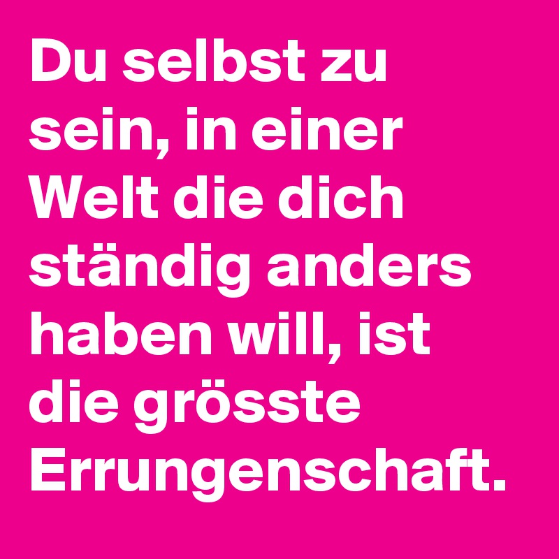 Du selbst zu sein, in einer Welt die dich ständig anders haben will, ist die grösste Errungenschaft.