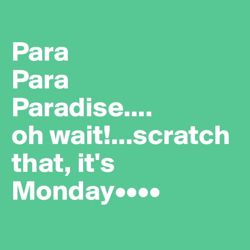 
Para 
Para
Paradise....
oh wait!...scratch that, it's Monday••••
