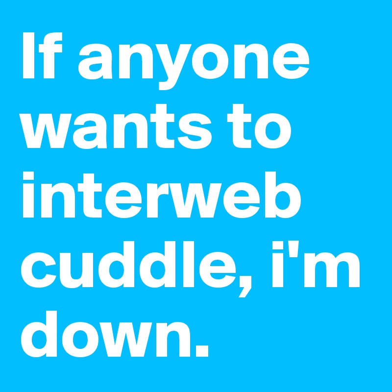If anyone wants to interweb cuddle, i'm down.