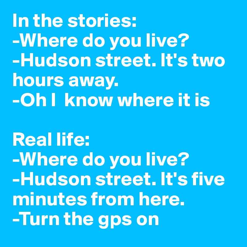 In the stories: 
-Where do you live?
-Hudson street. It's two hours away.
-Oh I  know where it is

Real life: 
-Where do you live?
-Hudson street. It's five minutes from here.
-Turn the gps on