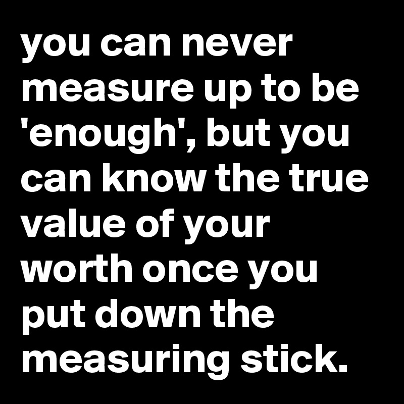 you can never measure up to be 'enough', but you can know the true value of your worth once you put down the measuring stick.