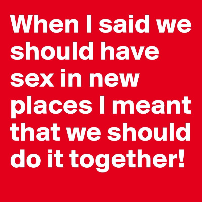 When I said we should have sex in new places I meant that we should do it together!