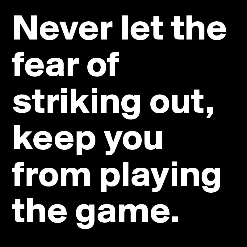 Never let the fear of striking out, keep you from playing the game. 