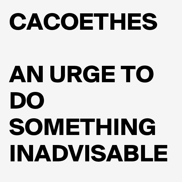 CACOETHES

AN URGE TO DO SOMETHING INADVISABLE 