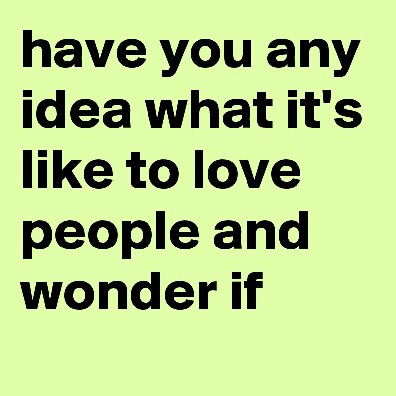 have you any idea what it's like to love people and wonder if 