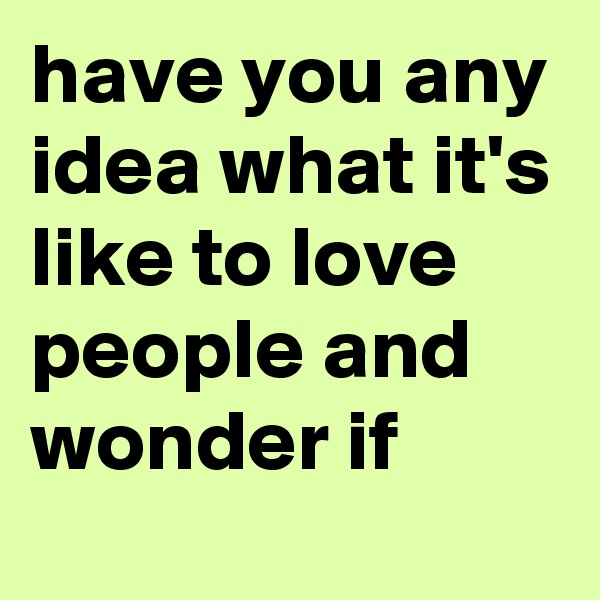 have you any idea what it's like to love people and wonder if 