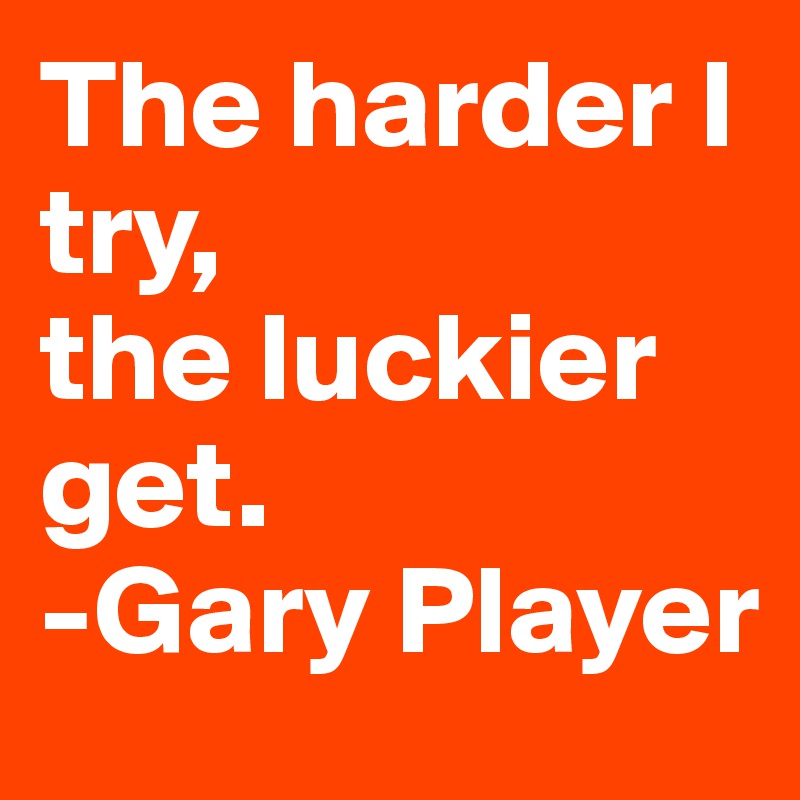The harder I try, 
the luckier get.
-Gary Player