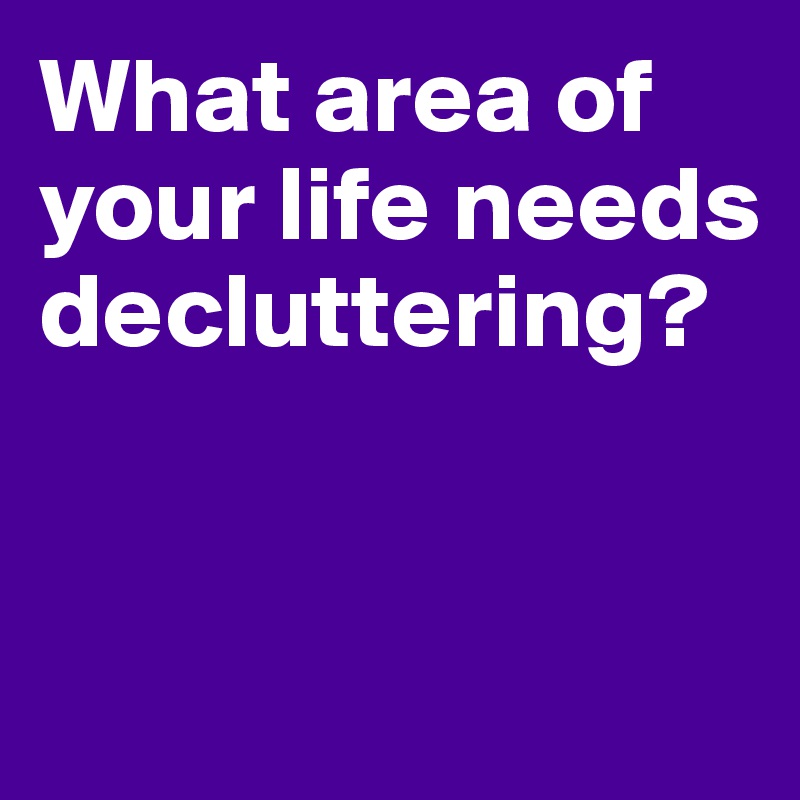What area of your life needs 
decluttering?


