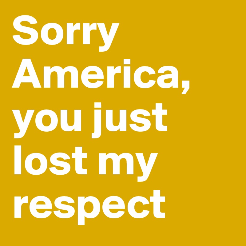 Sorry America, you just lost my respect