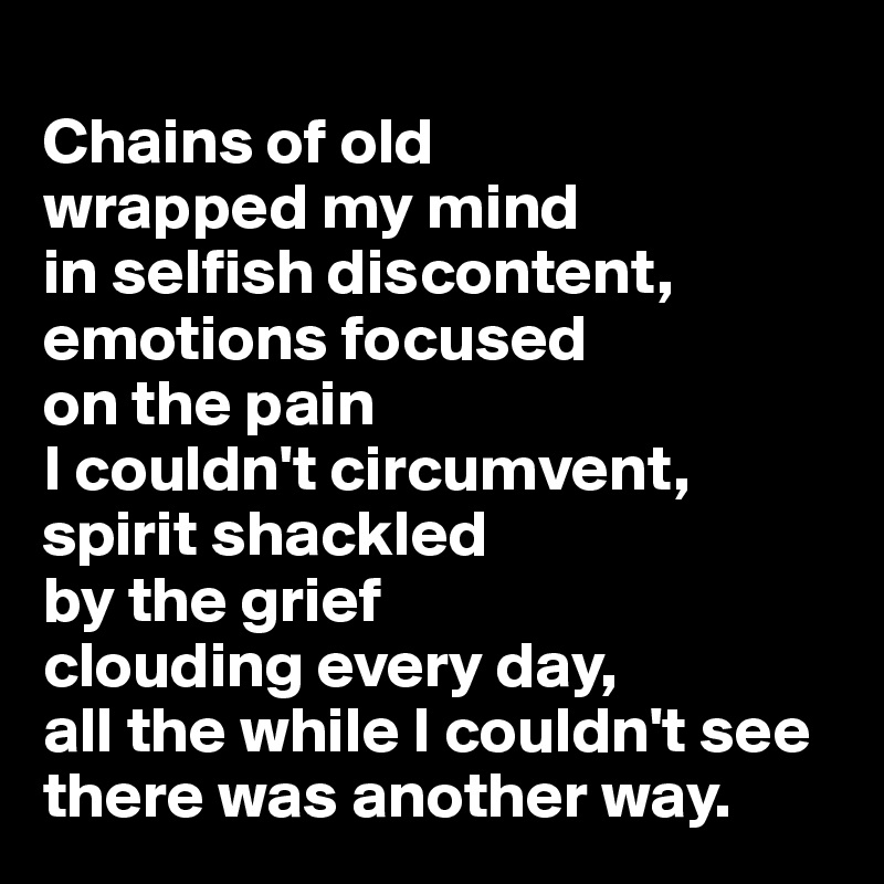 
Chains of old 
wrapped my mind 
in selfish discontent, emotions focused 
on the pain 
I couldn't circumvent, 
spirit shackled 
by the grief 
clouding every day, 
all the while I couldn't see there was another way.