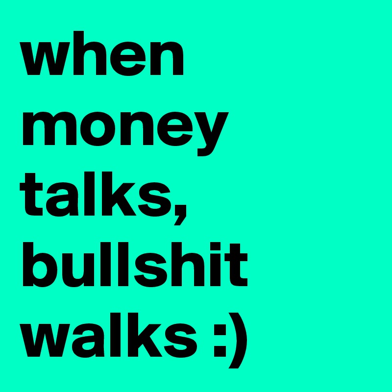 when money talks, bullshit walks :)