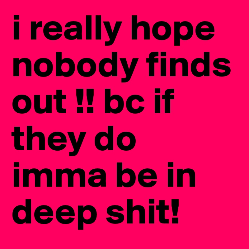 i really hope nobody finds out !! bc if they do imma be in deep shit!