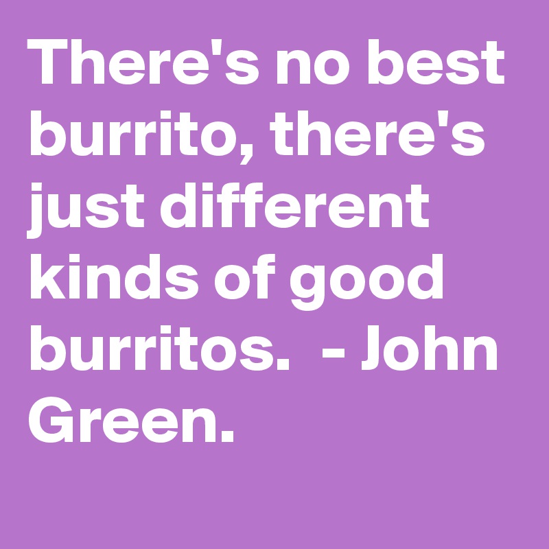 There's no best burrito, there's just different kinds of good burritos.  - John Green. 
