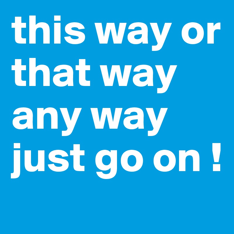 this way or that way any way just go on ! 