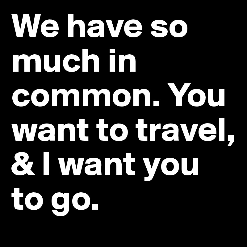 We have so much in common. You want to travel, & I want you to go.