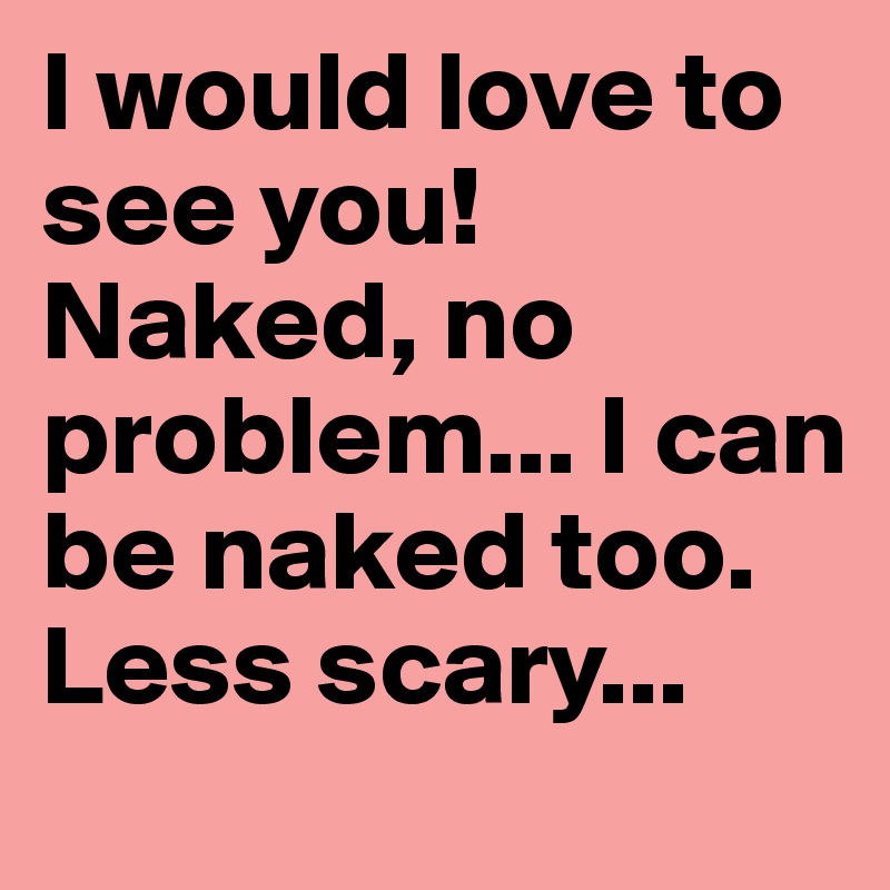 I would love to see you!Naked, no problem... I can be naked too. Less scary...