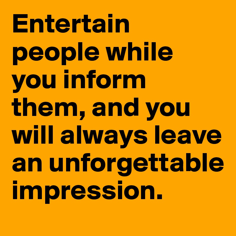 Entertain people while you inform them, and you will always leave an unforgettable impression.