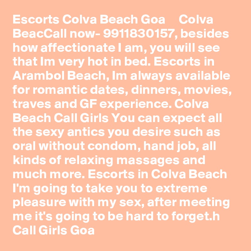 Escorts Colva Beach Goa ?  ?  Colva BeacCall now- 9911830157, besides how affectionate I am, you will see that Im very hot in bed. Escorts in Arambol Beach, Im always available for romantic dates, dinners, movies, traves and GF experience. Colva Beach Call Girls You can expect all the sexy antics you desire such as oral without condom, hand job, all kinds of relaxing massages and much more. Escorts in Colva Beach I'm going to take you to extreme pleasure with my sex, after meeting me it's going to be hard to forget.h Call Girls Goa