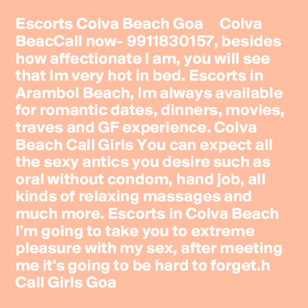 Escorts Colva Beach Goa ?  ?  Colva BeacCall now- 9911830157, besides how affectionate I am, you will see that Im very hot in bed. Escorts in Arambol Beach, Im always available for romantic dates, dinners, movies, traves and GF experience. Colva Beach Call Girls You can expect all the sexy antics you desire such as oral without condom, hand job, all kinds of relaxing massages and much more. Escorts in Colva Beach I'm going to take you to extreme pleasure with my sex, after meeting me it's going to be hard to forget.h Call Girls Goa