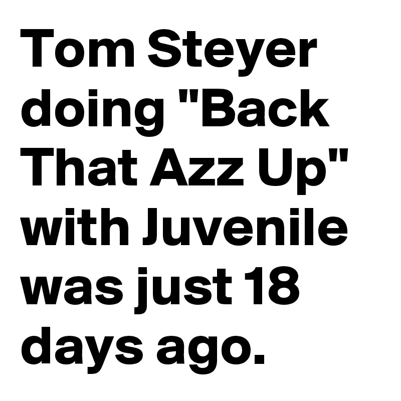 Tom Steyer doing "Back That Azz Up" with Juvenile was just 18 days ago.