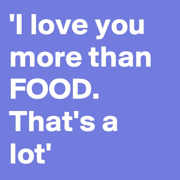 'I love you more than FOOD. That's a lot'