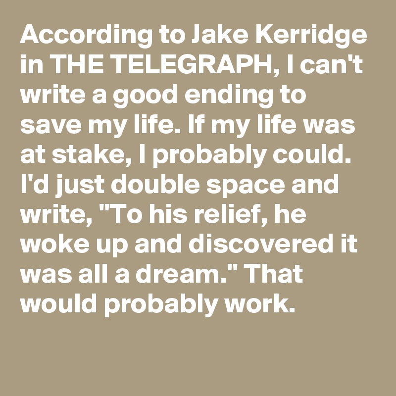 According to Jake Kerridge in THE TELEGRAPH, I can't write a good ending to save my life. If my life was at stake, I probably could. I'd just double space and write, "To his relief, he woke up and discovered it was all a dream." That would probably work.