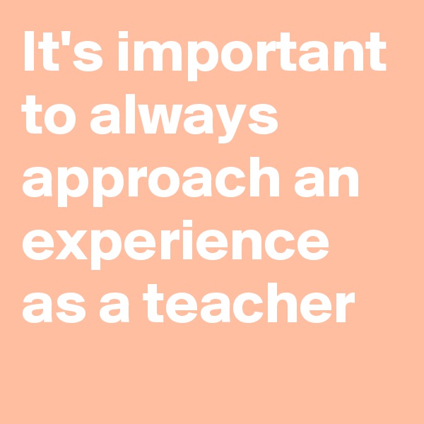 It's important to always approach an experience as a teacher
