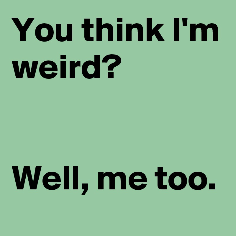 You think I'm weird?


Well, me too.