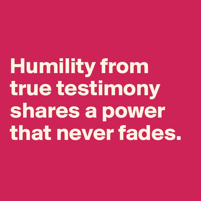 

Humility from true testimony shares a power that never fades.

