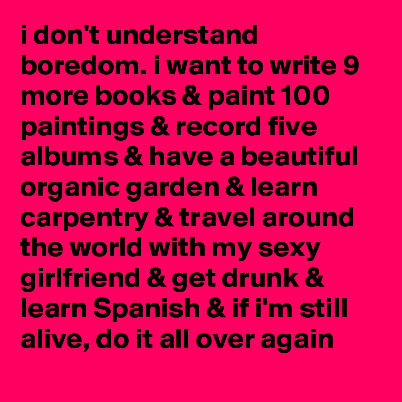 i don't understand boredom. i want to write 9 more books & paint 100 paintings & record five albums & have a beautiful organic garden & learn carpentry & travel around the world with my sexy girlfriend & get drunk & learn Spanish & if i'm still alive, do it all over again