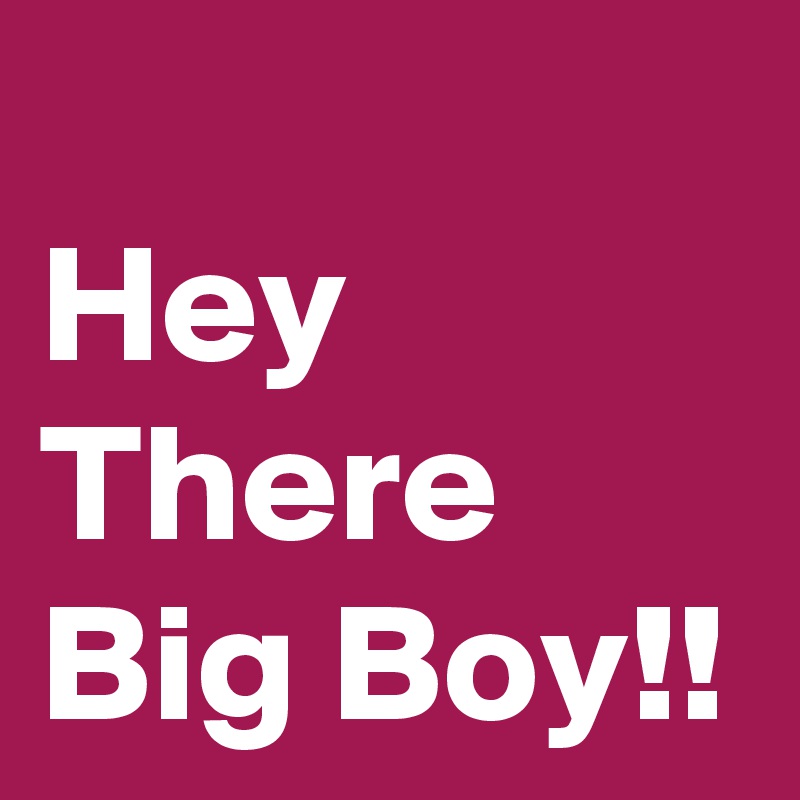 
Hey There Big Boy!!
