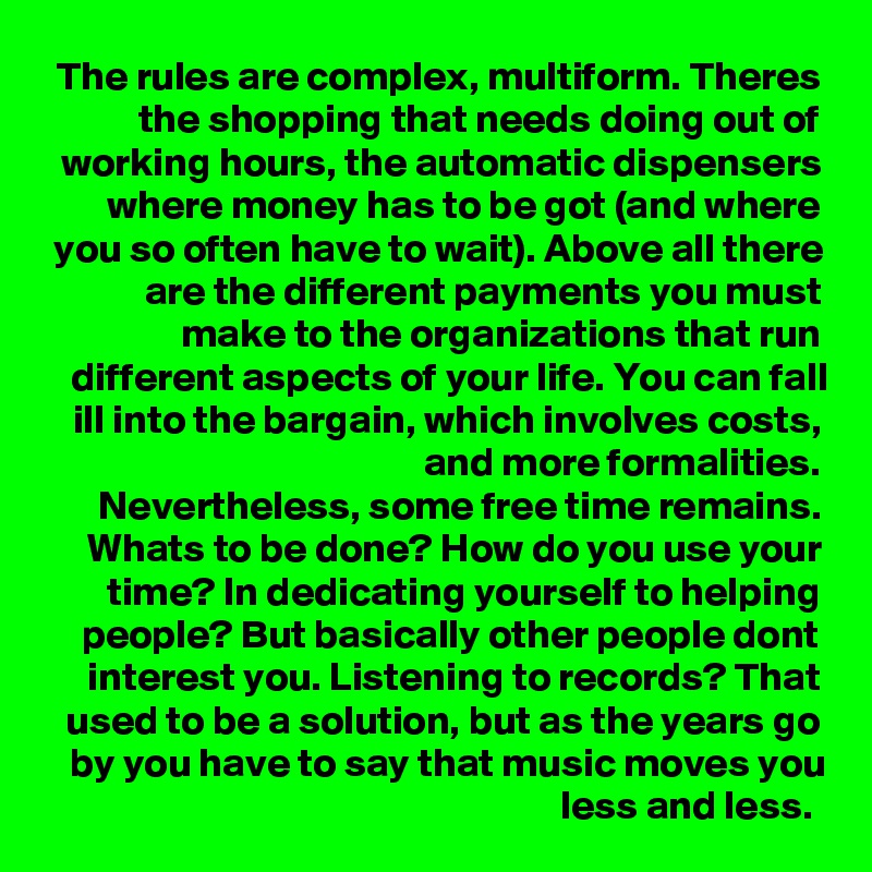 The rules are complex, multiform. Theres the shopping that needs doing out of working hours, the automatic dispensers where money has to be got (and where you so often have to wait). Above all there are the different payments you must make to the organizations that run different aspects of your life. You can fall ill into the bargain, which involves costs, and more formalities.
Nevertheless, some free time remains. Whats to be done? How do you use your
time? In dedicating yourself to helping people? But basically other people dont interest you. Listening to records? That used to be a solution, but as the years go by you have to say that music moves you less and less. 