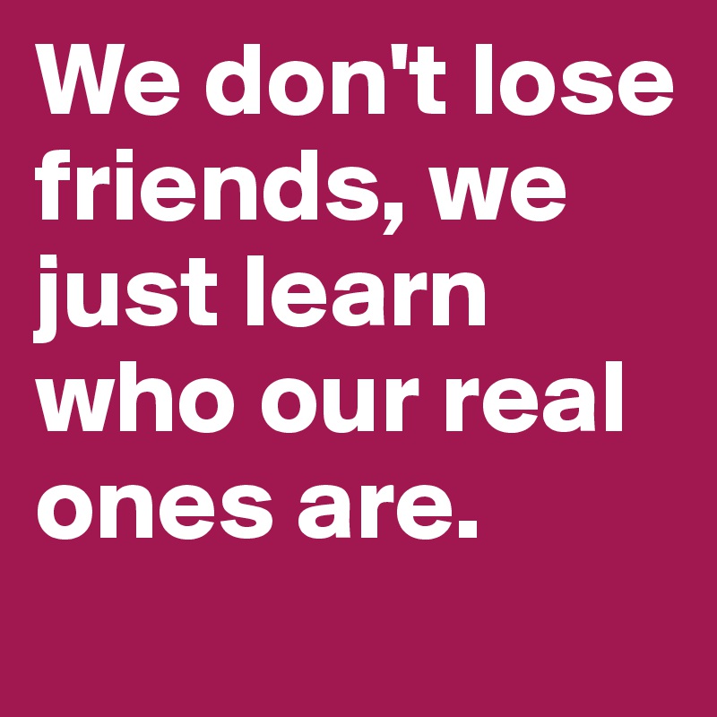 We don't lose friends, we just learn who our real ones are.
